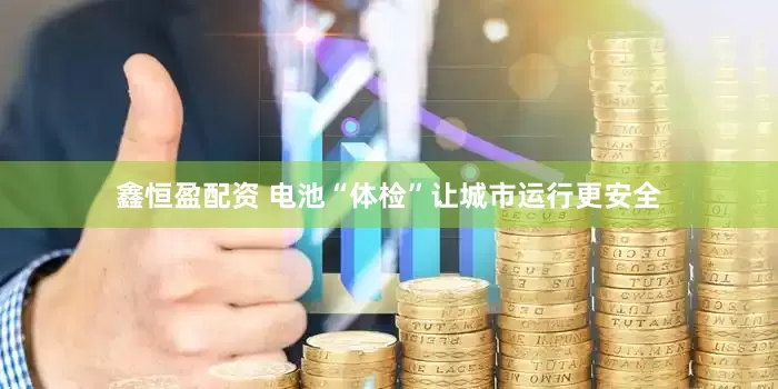 鑫恒盈配资 电池“体检”让城市运行更安全