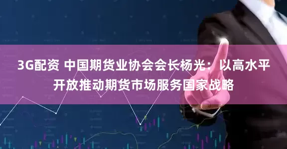 3G配资 中国期货业协会会长杨光：以高水平开放推动期货市场服务国家战略