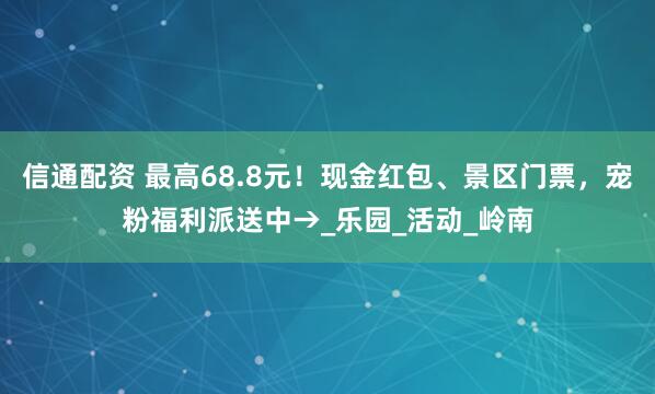 信通配资 最高68.8元！现金红包、景区门票，宠粉福利派送中→_乐园_活动_岭南