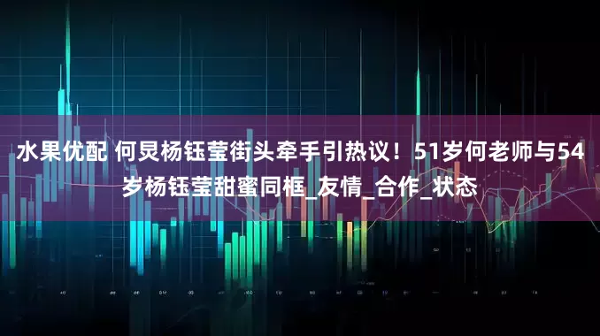水果优配 何炅杨钰莹街头牵手引热议！51岁何老师与54岁杨钰莹甜蜜同框_友情_合作_状态