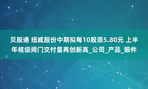 贝股通 纽威股份中期拟每10股派5.80元 上半年核级阀门交付量再创新高_公司_产品_锻件