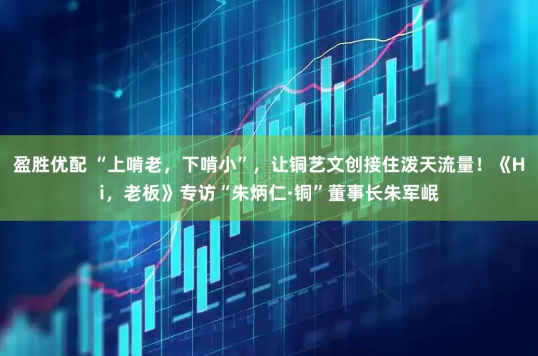 盈胜优配 “上啃老，下啃小”，让铜艺文创接住泼天流量！《Hi，老板》专访“朱炳仁·铜”董事长朱军岷