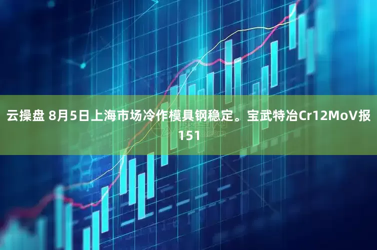 云操盘 8月5日上海市场冷作模具钢稳定。宝武特冶Cr12MoV报151