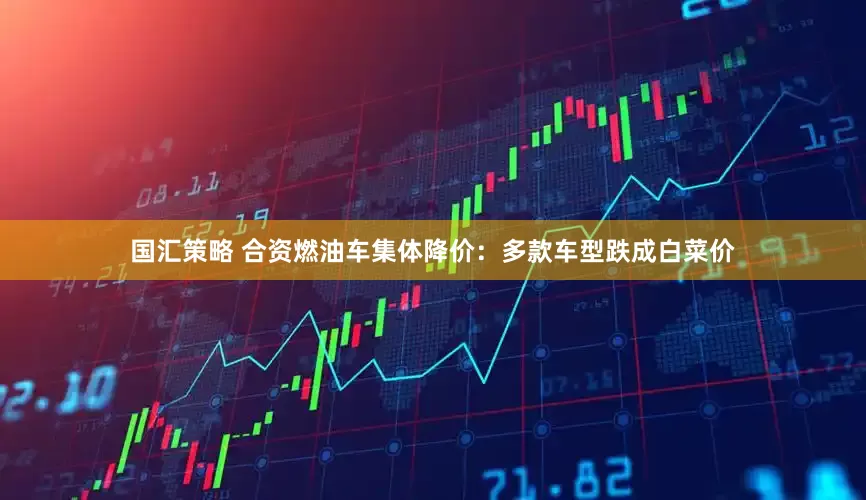 国汇策略 合资燃油车集体降价：多款车型跌成白菜价