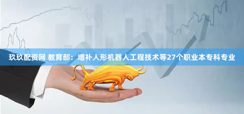 玖玖配资网 教育部：增补人形机器人工程技术等27个职业本专科专业