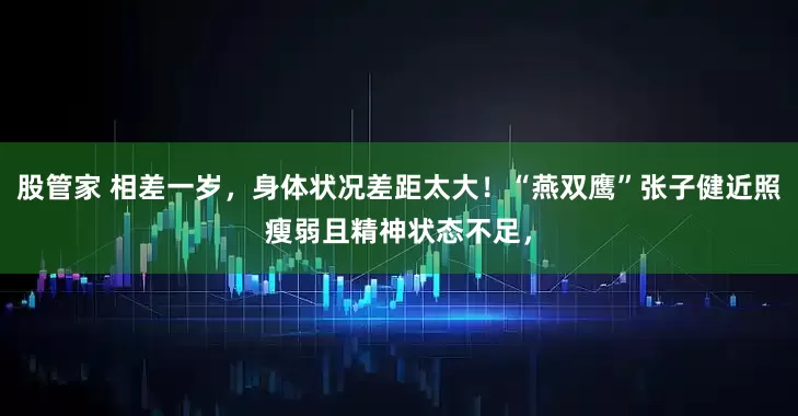 股管家 相差一岁，身体状况差距太大！“燕双鹰”张子健近照瘦弱且精神状态不足，